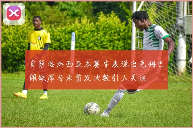 贡萨洛加西亚本赛季表现出色姆巴佩缺席与未首发次数引人关注