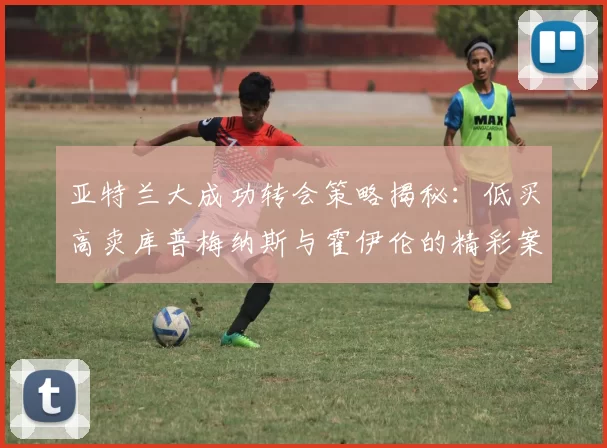 亚特兰大成功转会策略揭秘：低买高卖库普梅纳斯与霍伊伦的精彩案例