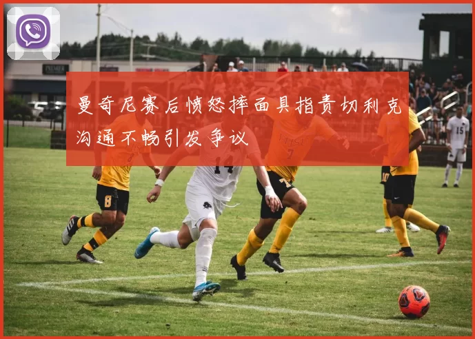 曼奇尼赛后愤怒摔面具指责切利克沟通不畅引发争议