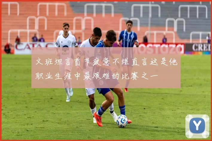 文班坦言首节疲惫不堪直言这是他职业生涯中最艰难的比赛之一