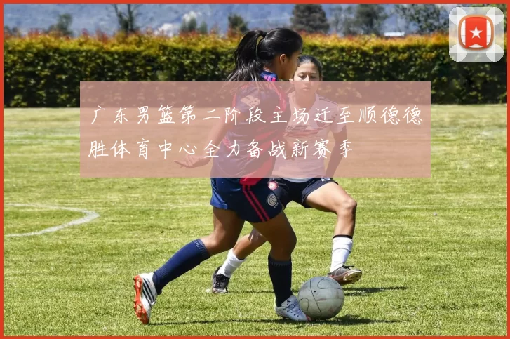 广东男篮第二阶段主场迁至顺德德胜体育中心全力备战新赛季