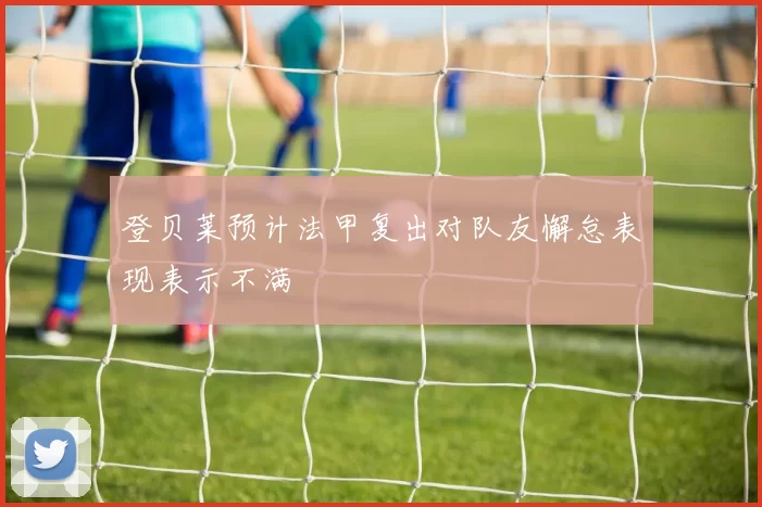 登贝莱预计法甲复出对队友懈怠表现表示不满