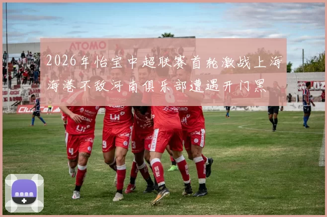 2026年怡宝中超联赛首轮激战上海海港不敌河南俱乐部遭遇开门黑
