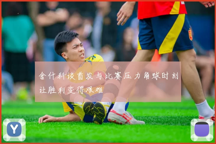 舍什科谈首发与比赛压力角球时刻让胜利变得艰难