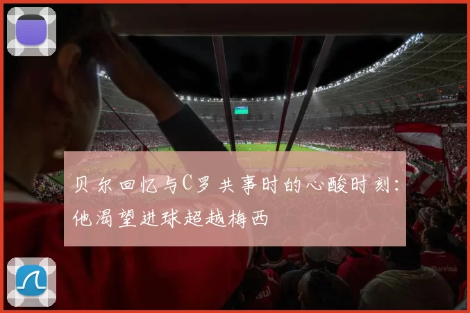 贝尔回忆与C罗共事时的心酸时刻：他渴望进球超越梅西