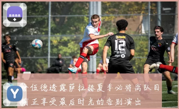 舍伍德透露萨拉赫夏季必将离队目前正享受最后时光的告别演出