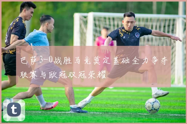 巴萨3-0战胜马竞奠定基础全力争夺联赛与欧冠双冠荣耀