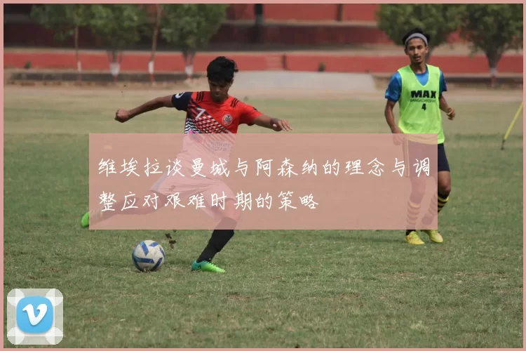 维埃拉谈曼城与阿森纳的理念与调整应对艰难时期的策略