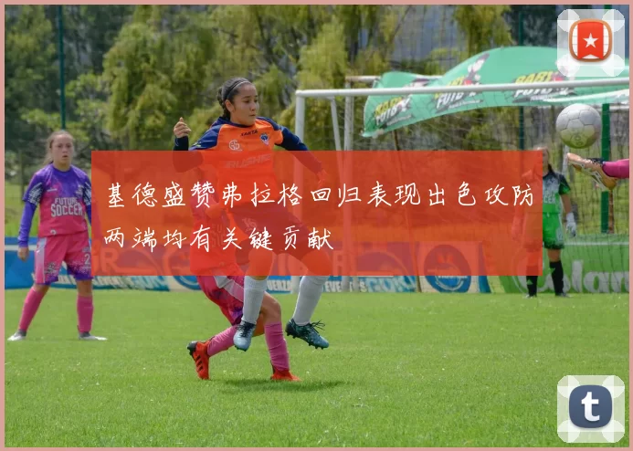 基德盛赞弗拉格回归表现出色攻防两端均有关键贡献