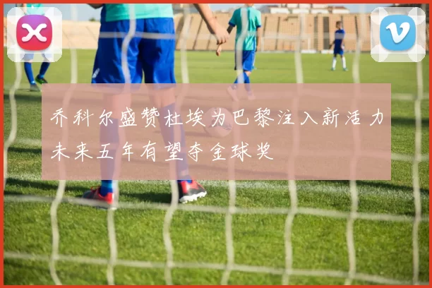 乔科尔盛赞杜埃为巴黎注入新活力未来五年有望夺金球奖