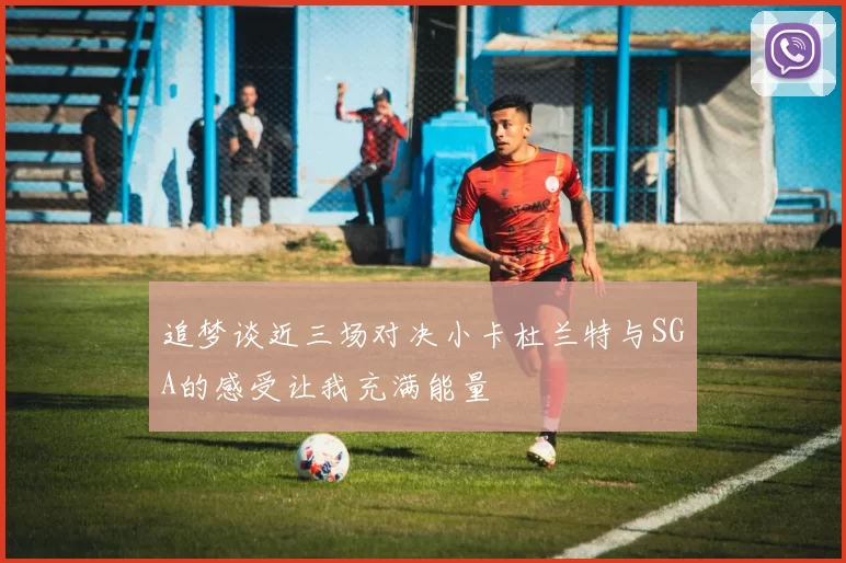 追梦谈近三场对决小卡杜兰特与SGA的感受让我充满能量