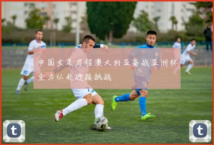 中国女足启程澳大利亚备战亚洲杯全力以赴迎接挑战