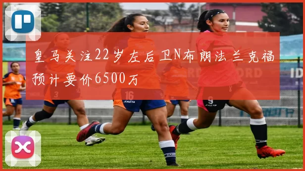 皇马关注22岁左后卫N布朗法兰克福预计要价6500万