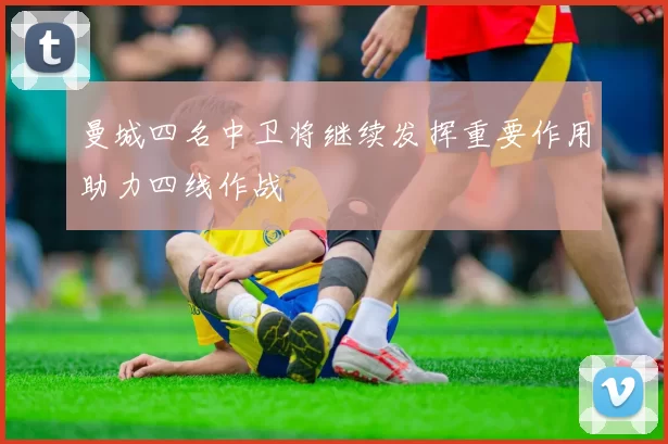 曼城四名中卫将继续发挥重要作用助力四线作战