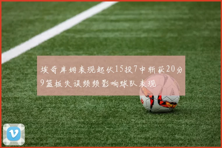 埃奇库姆表现起伏15投7中斩获20分9篮板失误频频影响球队表现
