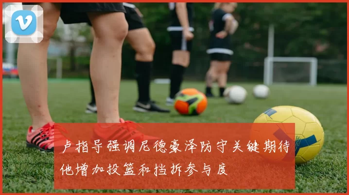 卢指导强调尼德豪泽防守关键期待他增加投篮和挡拆参与度