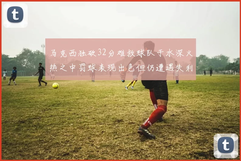 马克西独砍32分难救球队于水深火热之中罚球表现出色但仍遭遇失利