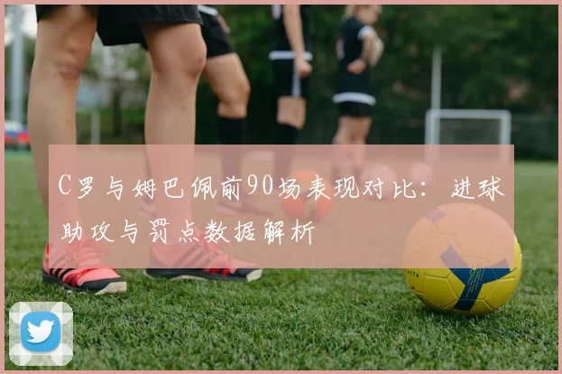 C罗与姆巴佩前90场表现对比：进球助攻与罚点数据解析