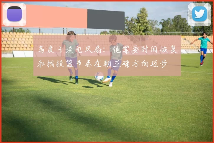 乌度卡谈电风扇：他需要时间恢复和找投篮节奏在朝正确方向迈步