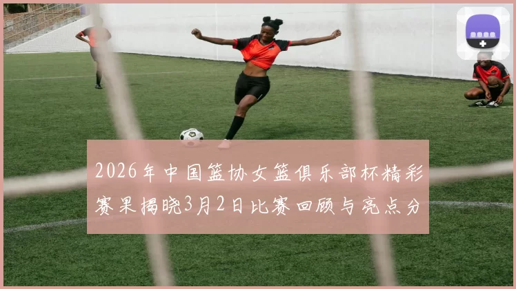 2026年中国篮协女篮俱乐部杯精彩赛果揭晓3月2日比赛回顾与亮点分析