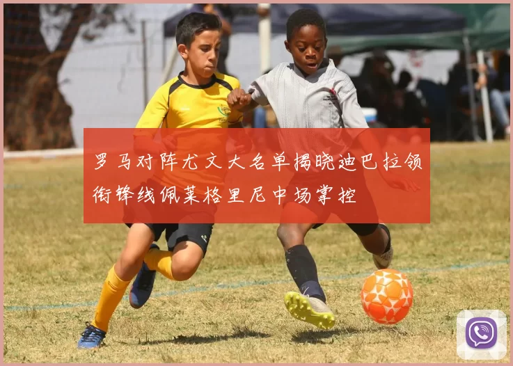 罗马对阵尤文大名单揭晓迪巴拉领衔锋线佩莱格里尼中场掌控